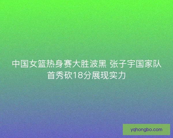 中国女篮热身赛大胜波黑 张子宇国家队首秀砍18分展现实力 中国女篮热身赛大胜波黑 张子宇国家队首秀砍18分展现实力