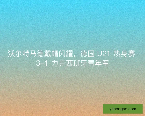 沃尔特马德戴帽闪耀,德国 U21 热身赛 3-1 力克西班牙青年军 沃尔特马德戴帽闪耀,德国 U21 热身赛 3-1 力克西班牙青年军