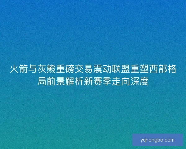 火箭与灰熊重磅交易震动联盟重塑西部格局前景解析新赛季走向深度 火箭与灰熊重磅交易震动联盟重塑西部格局前景解析新赛季走向深度