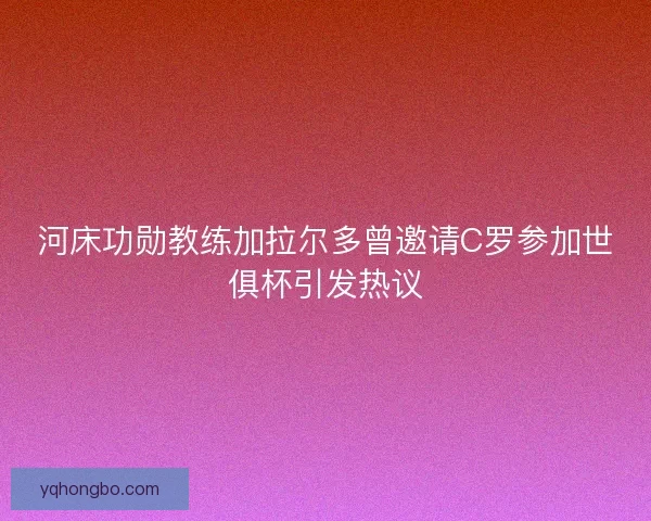 河床功勋教练加拉尔多曾邀请C罗参加世俱杯引发热议 河床功勋教练加拉尔多曾邀请C罗参加世俱杯引发热议