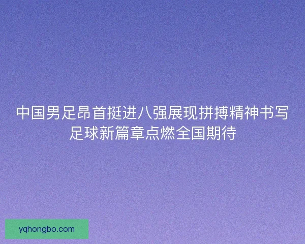 中国男足昂首挺进八强展现拼搏精神书写足球新篇章点燃全国期待 中国男足昂首挺进八强展现拼搏精神书写足球新篇章点燃全国期待