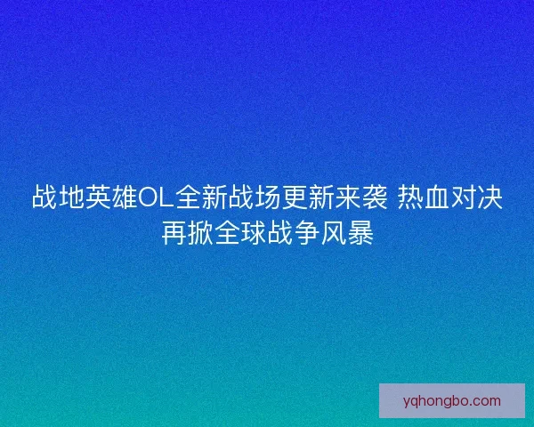 战地英雄OL全新战场更新来袭 热血对决再掀全球战争风暴
