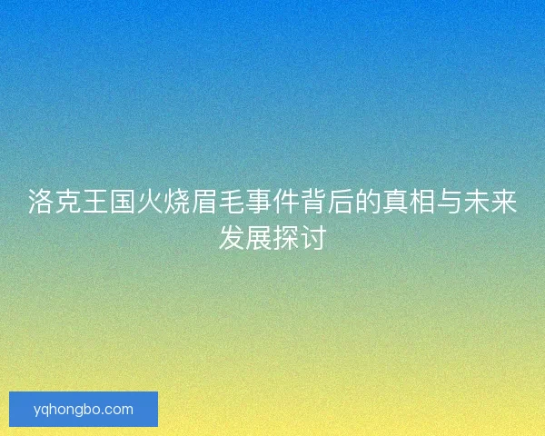 洛克王国火烧眉毛事件背后的真相与未来发展探讨