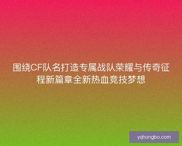围绕CF队名打造专属战队荣耀与传奇征程新篇章全新热血竞技梦想