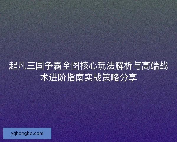 起凡三国争霸全图核心玩法解析与高端战术进阶指南实战策略分享