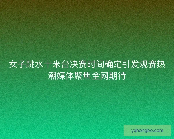 女子跳水十米台决赛时间确定引发观赛热潮媒体聚焦全网期待