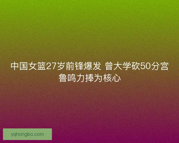 中国女篮27岁前锋爆发 曾大学砍50分宫鲁鸣力捧为核心