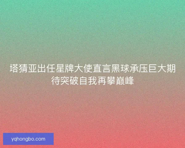 塔猜亚出任星牌大使直言黑球承压巨大期待突破自我再攀巅峰