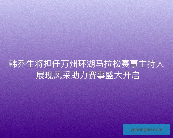韩乔生将担任万州环湖马拉松赛事主持人 展现风采助力赛事盛大开启