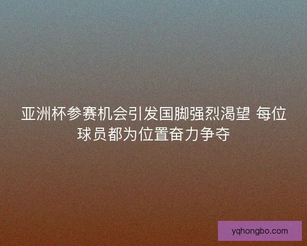 亚洲杯参赛机会引发国脚强烈渴望 每位球员都为位置奋力争夺