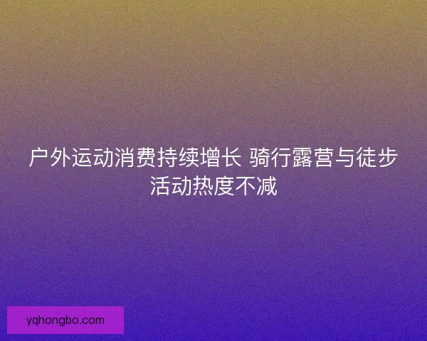 户外运动消费持续增长 骑行露营与徒步活动热度不减
