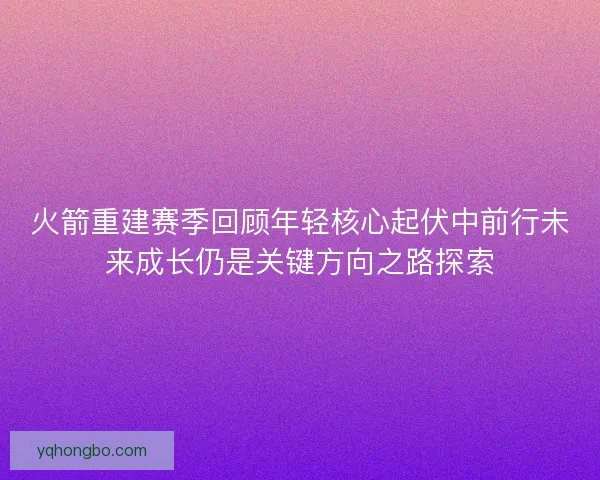 火箭重建赛季回顾年轻核心起伏中前行未来成长仍是关键方向之路探索