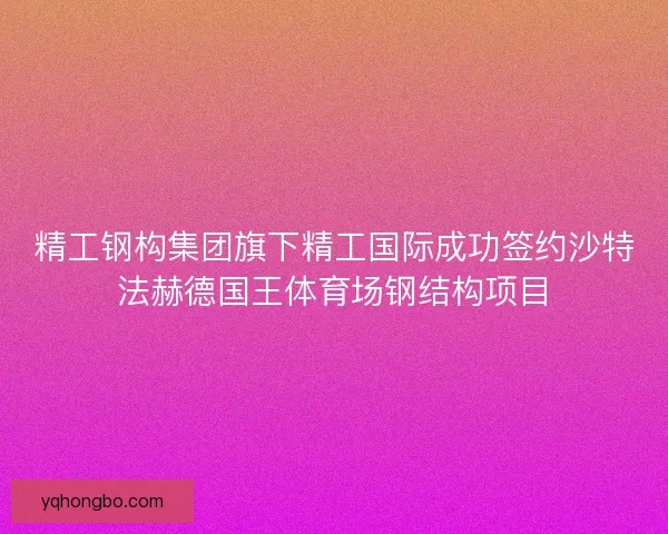 精工钢构集团旗下精工国际成功签约沙特法赫德国王体育场钢结构项目 精工钢构集团旗下精工国际成功签约沙特法赫德国王体育场钢结构项目