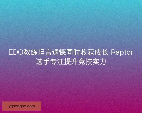 EDO教练坦言遗憾同时收获成长 Raptor选手专注提升竞技实力