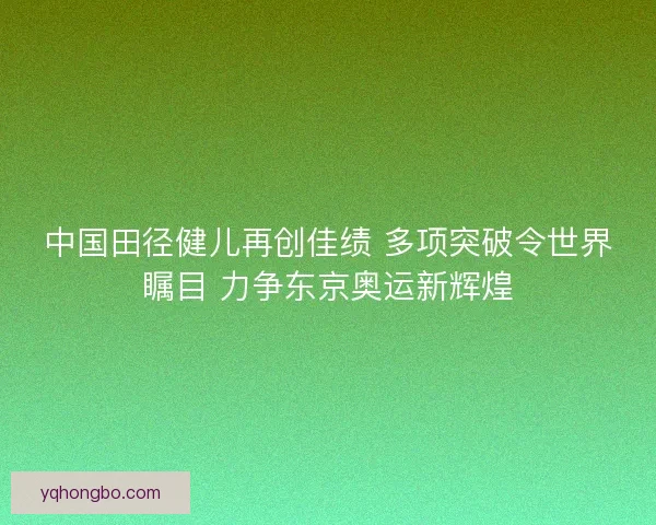 中国田径健儿再创佳绩 多项突破令世界瞩目 力争东京奥运新辉煌