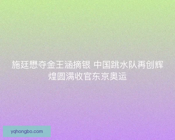 施廷懋夺金王涵摘银 中国跳水队再创辉煌圆满收官东京奥运
