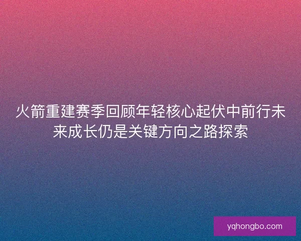 火箭重建赛季回顾年轻核心起伏中前行未来成长仍是关键方向之路探索 火箭重建赛季回顾年轻核心起伏中前行未来成长仍是关键方向之路探索