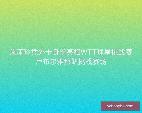 朱雨玲凭外卡身份亮相WTT球星挑战赛卢布尔雅那站挑战赛场