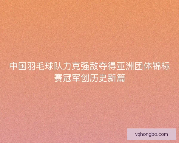 中国羽毛球队力克强敌夺得亚洲团体锦标赛冠军创历史新篇 中国羽毛球队力克强敌夺得亚洲团体锦标赛冠军创历史新篇