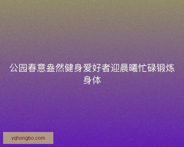 公园春意盎然健身爱好者迎晨曦忙碌锻炼身体 公园春意盎然健身爱好者迎晨曦忙碌锻炼身体