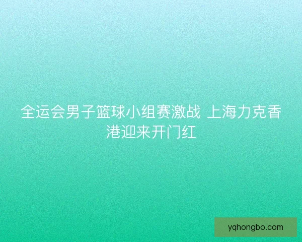 全运会男子篮球小组赛激战 上海力克香港迎来开门红