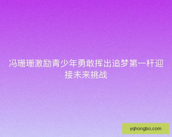 冯珊珊激励青少年勇敢挥出追梦第一杆迎接未来挑战 冯珊珊激励青少年勇敢挥出追梦第一杆迎接未来挑战